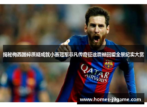 揭秘梅西踏碎质疑成就小赛冠军非凡传奇征途震撼回望全景纪实大赏
